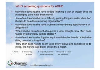 WHO screening questions for ADHD
•  How often does he/she have trouble finishing a task or project once the
   challenging parts have been done?
•  How often does he/she have difficulty getting things in order when he/
   she has to do a task requiring organisation?
•  How often does he/she have problems remembering appointments or
   obligations?
•  When he/she has a task that requires a lot of thought, how often does
   he/she avoid or delay getting started?
•  How often does he/she fidget or squirm with his/her hands or feet when
   sitting down for a long time?
•  How often does he/she seem to be overly active and compelled to do
   things, like he/she was being driven by a motor?
     1. Rarely   2. Occasionally   3. Frequently as a child   4. Frequently as a child
•                     as a child     but has now stopped         and still persists
 