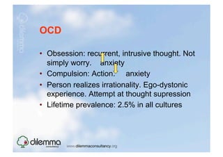 OCD

•  Obsession: recurrent, intrusive thought. Not
   simply worry. anxiety
•  Compulsion: Action. anxiety
•  Person realizes irrationality. Ego-dystonic
   experience. Attempt at thought supression
•  Lifetime prevalence: 2.5% in all cultures
 
