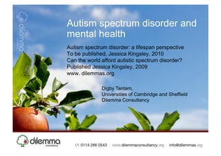 Autism spectrum disorder and
mental health
Autism spectrum disorder: a lifespan perspective
To be published, Jessica Kingsley, 2010
Can the world afford autistic spectrum disorder?
Published Jessica Kingsley, 2009
www. dilemmas.org

              Digby Tantam,
              Universities of Cambridge and Sheffield
              Dilemma Consultancy
 