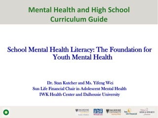 Mental Health and High School
            Curriculum Guide


School Mental Health Literacy: The Foundation for
               Youth Mental Health


                Dr. Stan Kutcher and Ms. Yifeng Wei
        Sun Life Financial Chair in Adolescent Mental Health
           IWK Health Center and Dalhousie University
 