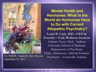 Mental Health and
                                           Hormones: What in the
                                          World do Hormones Have
                                             to Do with Current
                                           Allopathic Psychiatry?
                                 Louis B. Cady, MD – CEO &
                               Founder – Cady Wellness Institute
                                 Adjunct Assoc. Prof. - Indiana
                                  University School of Medicine
                                    Department of Psychiatry
                               Child, Adolescent, Adult & Forensic
For IMMH – Santa Fe, New Mexico Psychiatry – Evansville, Indiana
September 22, 2012



                     (c) 2012 Louis B. Cady, M.D. - all rights reserved
 