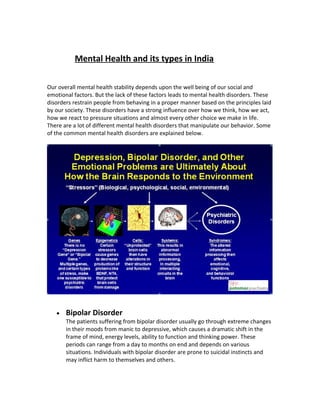 Mental Health and its types in India
Our overall mental health stability depends upon the well being of our social and
emotional factors. But the lack of these factors leads to mental health disorders. These
disorders restrain people from behaving in a proper manner based on the principles laid
by our society. These disorders have a strong influence over how we think, how we act,
how we react to pressure situations and almost every other choice we make in life.
There are a lot of different mental health disorders that manipulate our behavior. Some
of the common mental health disorders are explained below.
• Bipolar Disorder
The patients suffering from bipolar disorder usually go through extreme changes
in their moods from manic to depressive, which causes a dramatic shift in the
frame of mind, energy levels, ability to function and thinking power. These
periods can range from a day to months on end and depends on various
situations. Individuals with bipolar disorder are prone to suicidal instincts and
may inflict harm to themselves and others.
 