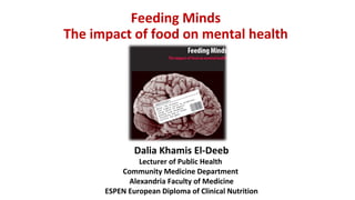 Feeding Minds
The impact of food on mental health
Dalia Khamis El-Deeb
Lecturer of Public Health
Community Medicine Department
Alexandria Faculty of Medicine
ESPEN European Diploma of Clinical Nutrition
 