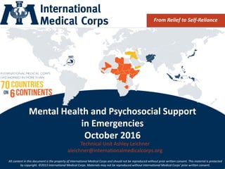 ©2013 International Medical Corps
Mental Health and Psychosocial Support
in Emergencies
October 2016
From Relief to Self-Reliance
Technical Unit Ashley Leichner
aleichner@internationalmedicalcorps.org
All content in this document is the property of International Medical Corps and should not be reproduced without prior written consent. This material is protected
by copyright. ©2013 International Medical Corps. Materials may not be reproduced without International Medical Corps’ prior written consent.
 