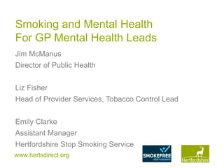 www.hertsdirect.org
Smoking and Mental Health
For GP Mental Health Leads
Jim McManus
Director of Public Health
Liz Fisher
Head of Provider Services, Tobacco Control Lead
Emily Clarke
Assistant Manager
Hertfordshire Stop Smoking Service
 