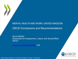 MENTAL HEALTH AND WORK: UNITED KINGDOM

OECD Conclusions and Recommendations
Shruti SINGH
Directorate for Employment, Labour and Social Affairs
OECD
www.oecd.org/els/disability >UK

Dissemination Seminar, The Work Foundation, London, 10 Feb 2014

 