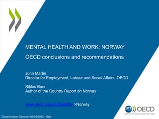 MENTAL HEALTH AND WORK: NORWAY
OECD conclusions and recommendations
John Martin
Director for Employment, Labour and Social Affairs, OECD
Niklas Baer
Author of the Country Report on Norway
www.oecd.org/els/disability >Norway
Dissemination Seminar- 05/03/2013 - Oslo

 