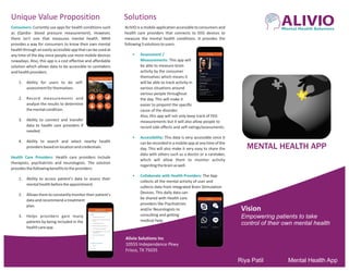 ALIVIOMental Health Solutions
MENTAL HEALTH APP
Vision
Empowering patients to take
control of their own mental health
Mental Health AppRiya Patil
Consumers: Currently use apps for health conditions such
as (Qardio- blood pressure measurement). However,
there isn't one that measures mental health. MHA
provides a way for consumers to know their own mental
healththroughaneasilyaccessibleappthatcanbeusedat
any time of the day since people use more mobile devices
nowadays. Also, this app is a cost effective and affordable
solution which allows data to be accessible to caretakers
andhealthproviders.
1. Ability for users to do self-
assessmentforthemselves.
2. Record measurements and
analyze the results to determine
thementalcondition.
3. Ability to connect and transfer
data to health care providers if
needed.
4. Ability to search and select nearby health
providersbasedonlocationandcredentials.
Health Care Providers: Health care providers include
therapists, psychiatrists and neurologists. The solution
providesthefollowingbenefitstotheproviders:
1. Ability to access patient's data to assess their
mentalhealthbeforetheappointment.
2. Allowsthemtoconstantlymonitortheirpatient's
data and recommend a treatment
plan.
3. Helps providers gain many
patients by being included in the
healthcareapp.
ALIVIO is a mobile application accessible to consumers and
health care providers that connects to EEG devices to
measure the mental health conditions. It provides the
following3solutionstousers.
• Assessment /
Measurements: This app will
be able to measure brain
activity by the consumer
themselves which means it
will be able to track activity in
various situations around
various people throughout
the day. This will make it
easier to pinpoint the specific
cause of the disorder.
Also, this app will not only keep track of EEG
measurements but it will also allow people to
record side effects and self-ratings/assessments.
• Accessibility: This data is very accessible since it
can be recorded in a mobile app at any time of the
day. This will also make it very easy to share the
data with others such as a doctor or a caretaker,
which will allow them to monitor activity
regardingthebrainaswell.
• Collaborate with Health Providers: The App
collects all the mental activity of user and
collects data from integrated Brain Stimulation
Devices. This daily data can
be shared with Health care
providers like Psychiatrists
and/or Neurologists to
consulting and getting
medical help.
Unique Value Proposition Solutions
Alivio Solutions Inc
10555 Independence Pkwy
Frisco, TX 75035
 