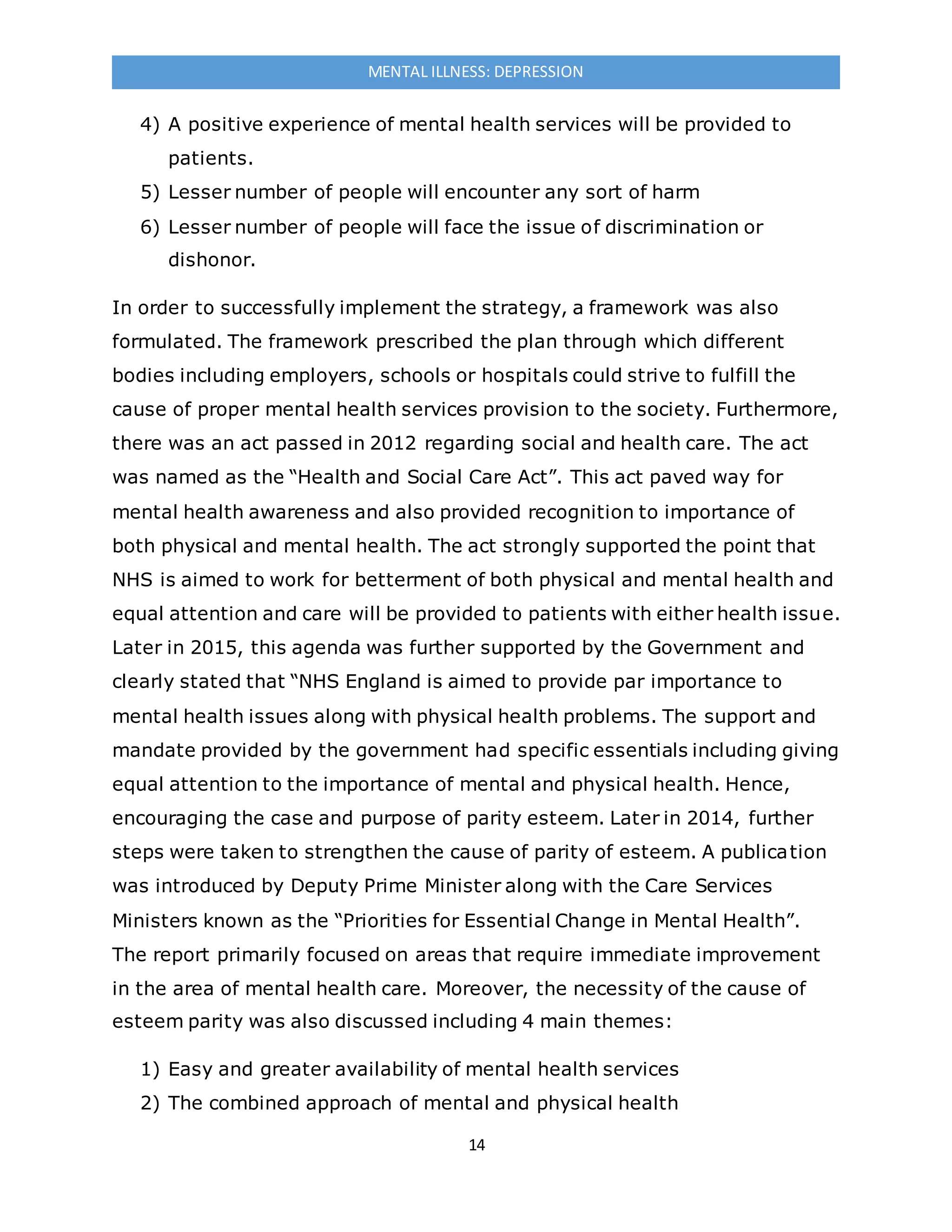 14
MENTAL ILLNESS: DEPRESSION
4) A positive experience of mental health services will be provided to
patients.
5) Lesser number of people will encounter any sort of harm
6) Lesser number of people will face the issue of discrimination or
dishonor.
In order to successfully implement the strategy, a framework was also
formulated. The framework prescribed the plan through which different
bodies including employers, schools or hospitals could strive to fulfill the
cause of proper mental health services provision to the society. Furthermore,
there was an act passed in 2012 regarding social and health care. The act
was named as the “Health and Social Care Act”. This act paved way for
mental health awareness and also provided recognition to importance of
both physical and mental health. The act strongly supported the point that
NHS is aimed to work for betterment of both physical and mental health and
equal attention and care will be provided to patients with either health issue.
Later in 2015, this agenda was further supported by the Government and
clearly stated that “NHS England is aimed to provide par importance to
mental health issues along with physical health problems. The support and
mandate provided by the government had specific essentials including giving
equal attention to the importance of mental and physical health. Hence,
encouraging the case and purpose of parity esteem. Later in 2014, further
steps were taken to strengthen the cause of parity of esteem. A publication
was introduced by Deputy Prime Minister along with the Care Services
Ministers known as the “Priorities for Essential Change in Mental Health”.
The report primarily focused on areas that require immediate improvement
in the area of mental health care. Moreover, the necessity of the cause of
esteem parity was also discussed including 4 main themes:
1) Easy and greater availability of mental health services
2) The combined approach of mental and physical health
 