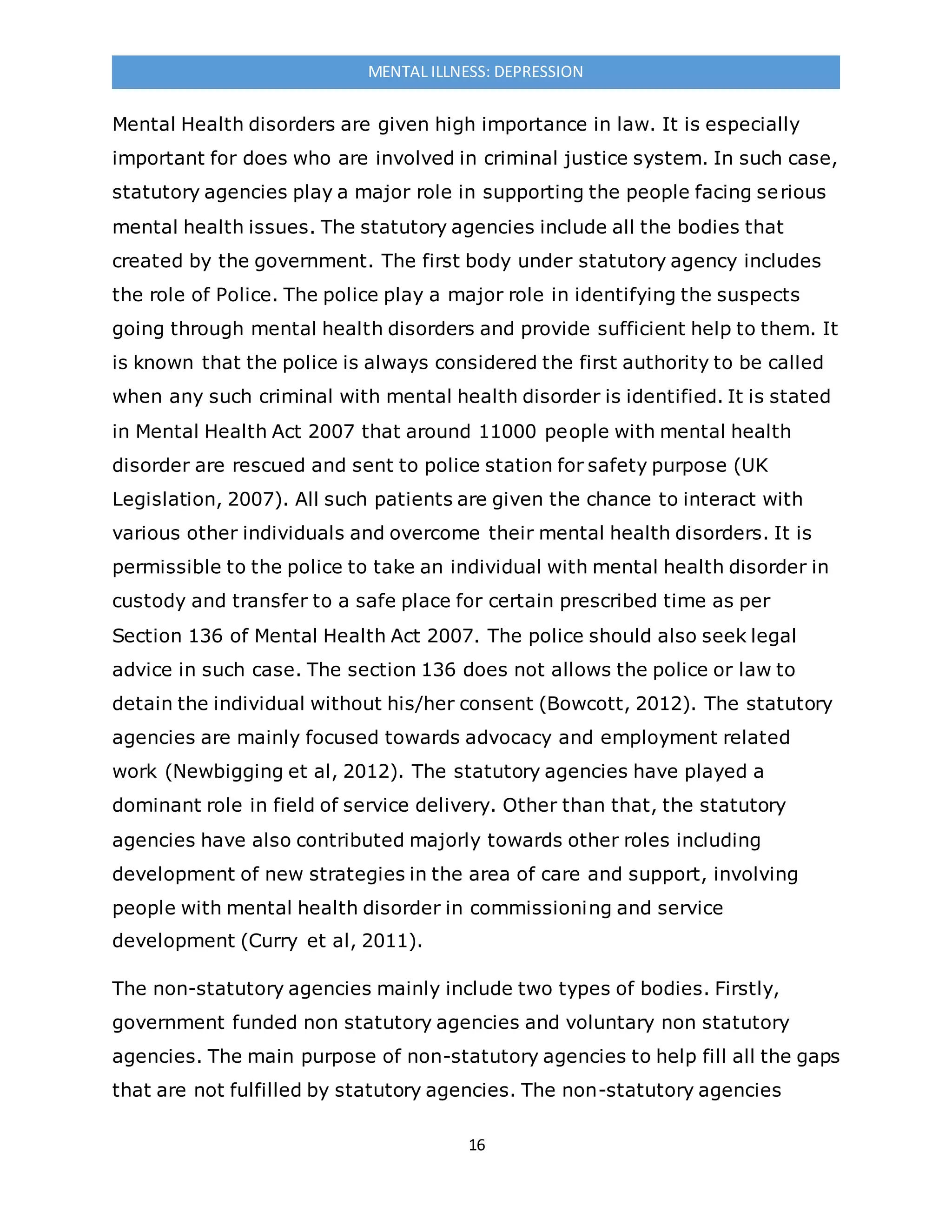16
MENTAL ILLNESS: DEPRESSION
Mental Health disorders are given high importance in law. It is especially
important for does who are involved in criminal justice system. In such case,
statutory agencies play a major role in supporting the people facing serious
mental health issues. The statutory agencies include all the bodies that
created by the government. The first body under statutory agency includes
the role of Police. The police play a major role in identifying the suspects
going through mental health disorders and provide sufficient help to them. It
is known that the police is always considered the first authority to be called
when any such criminal with mental health disorder is identified. It is stated
in Mental Health Act 2007 that around 11000 people with mental health
disorder are rescued and sent to police station for safety purpose (UK
Legislation, 2007). All such patients are given the chance to interact with
various other individuals and overcome their mental health disorders. It is
permissible to the police to take an individual with mental health disorder in
custody and transfer to a safe place for certain prescribed time as per
Section 136 of Mental Health Act 2007. The police should also seek legal
advice in such case. The section 136 does not allows the police or law to
detain the individual without his/her consent (Bowcott, 2012). The statutory
agencies are mainly focused towards advocacy and employment related
work (Newbigging et al, 2012). The statutory agencies have played a
dominant role in field of service delivery. Other than that, the statutory
agencies have also contributed majorly towards other roles including
development of new strategies in the area of care and support, involving
people with mental health disorder in commissioning and service
development (Curry et al, 2011).
The non-statutory agencies mainly include two types of bodies. Firstly,
government funded non statutory agencies and voluntary non statutory
agencies. The main purpose of non-statutory agencies to help fill all the gaps
that are not fulfilled by statutory agencies. The non-statutory agencies
 