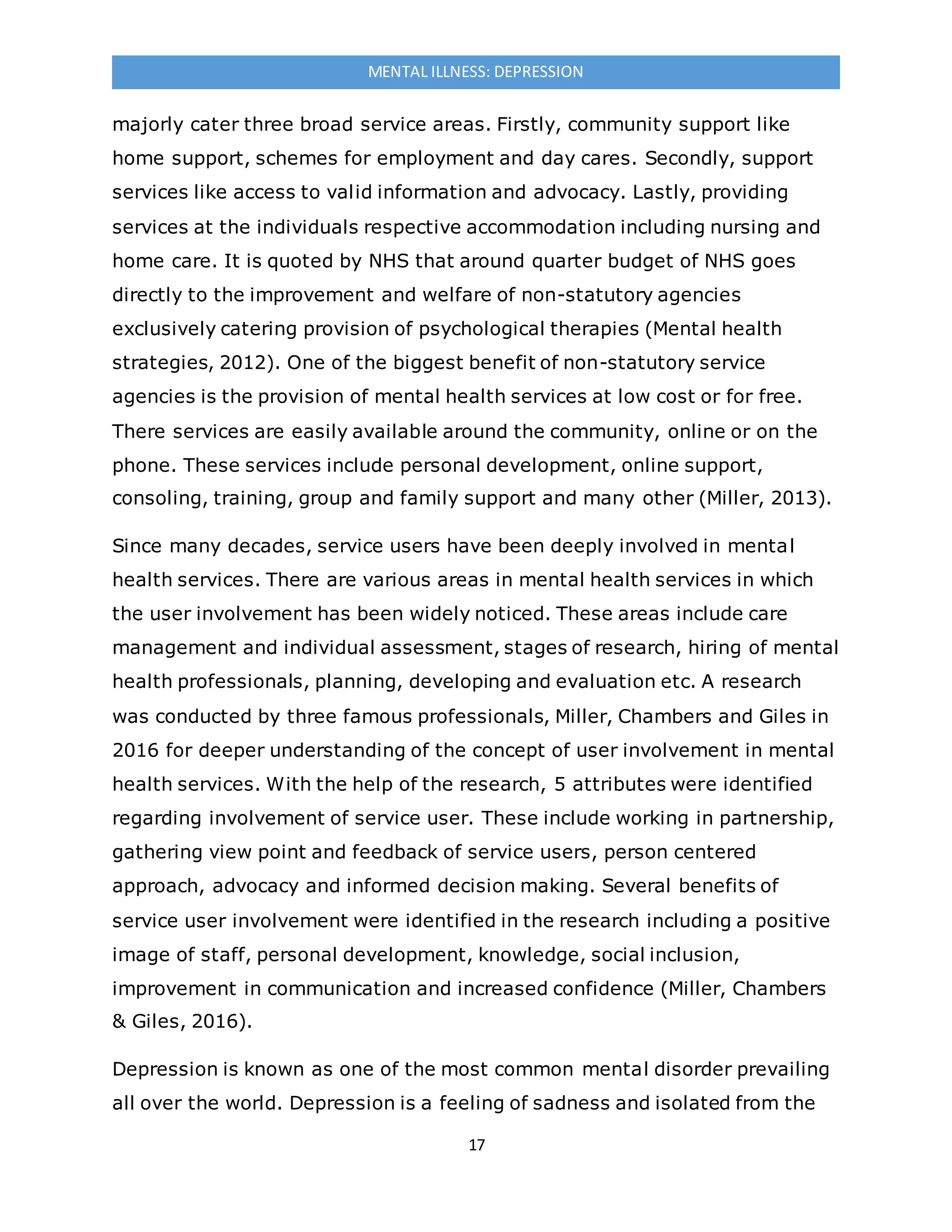 17
MENTAL ILLNESS: DEPRESSION
majorly cater three broad service areas. Firstly, community support like
home support, schemes for employment and day cares. Secondly, support
services like access to valid information and advocacy. Lastly, providing
services at the individuals respective accommodation including nursing and
home care. It is quoted by NHS that around quarter budget of NHS goes
directly to the improvement and welfare of non-statutory agencies
exclusively catering provision of psychological therapies (Mental health
strategies, 2012). One of the biggest benefit of non-statutory service
agencies is the provision of mental health services at low cost or for free.
There services are easily available around the community, online or on the
phone. These services include personal development, online support,
consoling, training, group and family support and many other (Miller, 2013).
Since many decades, service users have been deeply involved in mental
health services. There are various areas in mental health services in which
the user involvement has been widely noticed. These areas include care
management and individual assessment, stages of research, hiring of mental
health professionals, planning, developing and evaluation etc. A research
was conducted by three famous professionals, Miller, Chambers and Giles in
2016 for deeper understanding of the concept of user involvement in mental
health services. With the help of the research, 5 attributes were identified
regarding involvement of service user. These include working in partnership,
gathering view point and feedback of service users, person centered
approach, advocacy and informed decision making. Several benefits of
service user involvement were identified in the research including a positive
image of staff, personal development, knowledge, social inclusion,
improvement in communication and increased confidence (Miller, Chambers
& Giles, 2016).
Depression is known as one of the most common mental disorder prevailing
all over the world. Depression is a feeling of sadness and isolated from the
 