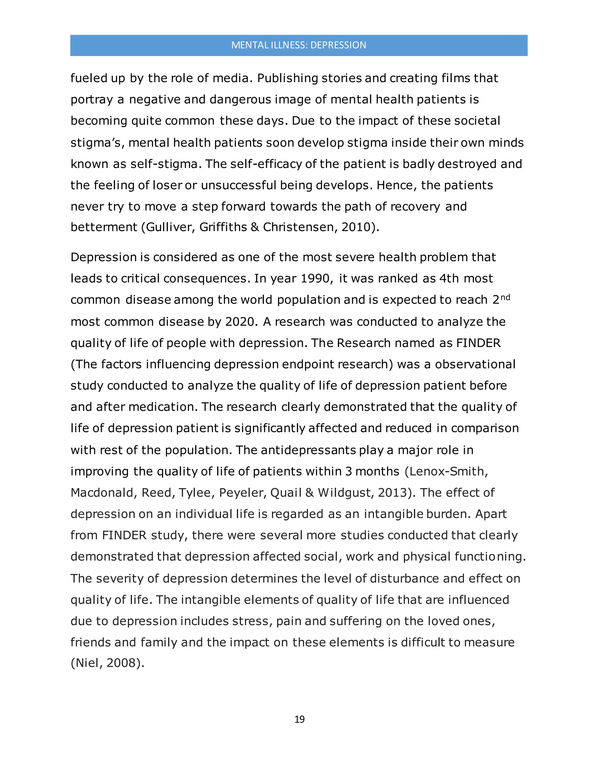 19
MENTAL ILLNESS: DEPRESSION
fueled up by the role of media. Publishing stories and creating films that
portray a negative and dangerous image of mental health patients is
becoming quite common these days. Due to the impact of these societal
stigma’s, mental health patients soon develop stigma inside their own minds
known as self-stigma. The self-efficacy of the patient is badly destroyed and
the feeling of loser or unsuccessful being develops. Hence, the patients
never try to move a step forward towards the path of recovery and
betterment (Gulliver, Griffiths & Christensen, 2010).
Depression is considered as one of the most severe health problem that
leads to critical consequences. In year 1990, it was ranked as 4th most
common disease among the world population and is expected to reach 2nd
most common disease by 2020. A research was conducted to analyze the
quality of life of people with depression. The Research named as FINDER
(The factors influencing depression endpoint research) was a observational
study conducted to analyze the quality of life of depression patient before
and after medication. The research clearly demonstrated that the quality of
life of depression patient is significantly affected and reduced in comparison
with rest of the population. The antidepressants play a major role in
improving the quality of life of patients within 3 months (Lenox-Smith,
Macdonald, Reed, Tylee, Peyeler, Quail & Wildgust, 2013). The effect of
depression on an individual life is regarded as an intangible burden. Apart
from FINDER study, there were several more studies conducted that clearly
demonstrated that depression affected social, work and physical functioning.
The severity of depression determines the level of disturbance and effect on
quality of life. The intangible elements of quality of life that are influenced
due to depression includes stress, pain and suffering on the loved ones,
friends and family and the impact on these elements is difficult to measure
(Niel, 2008).
 