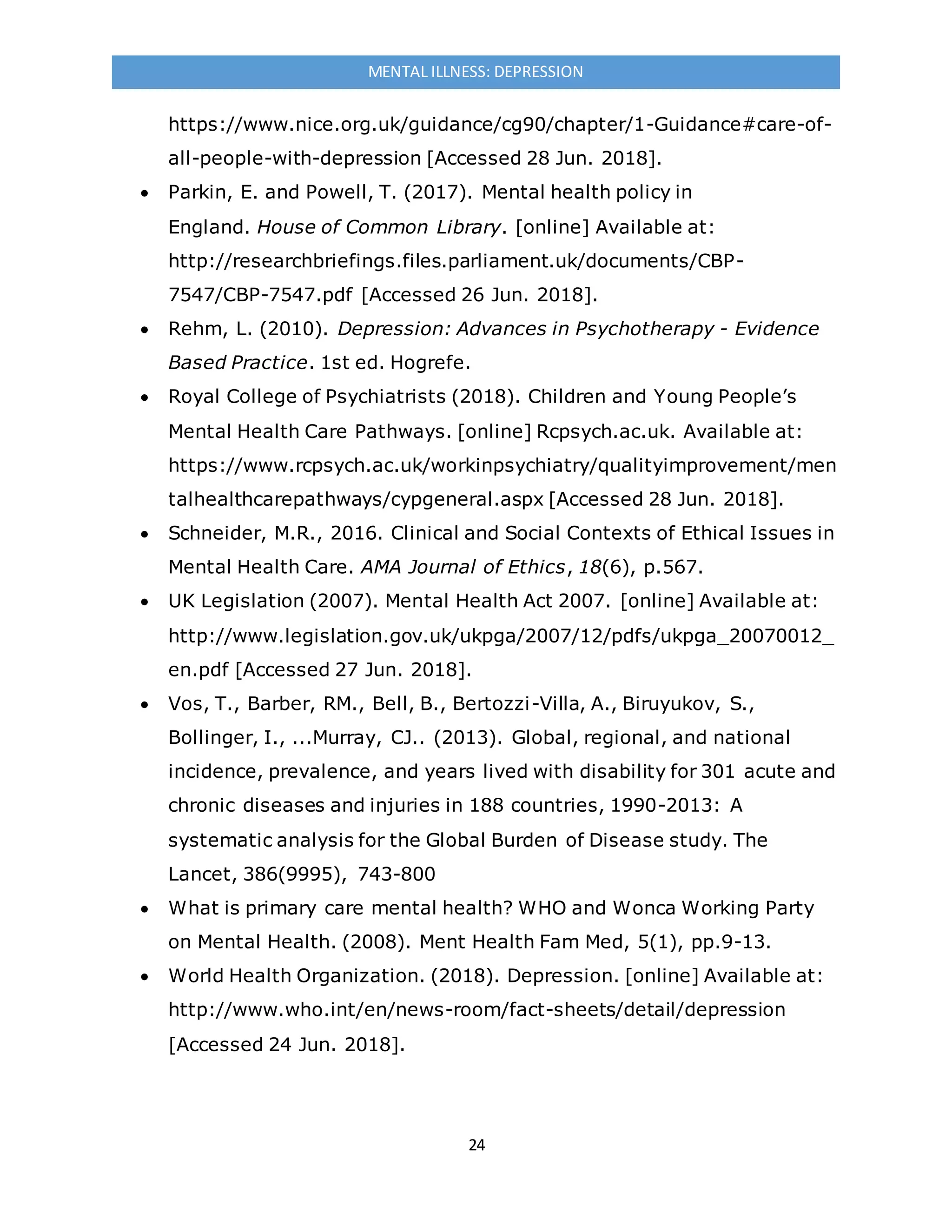 24
MENTAL ILLNESS: DEPRESSION
https://www.nice.org.uk/guidance/cg90/chapter/1-Guidance#care-of-
all-people-with-depression [Accessed 28 Jun. 2018].
 Parkin, E. and Powell, T. (2017). Mental health policy in
England. House of Common Library. [online] Available at:
http://researchbriefings.files.parliament.uk/documents/CBP-
7547/CBP-7547.pdf [Accessed 26 Jun. 2018].
 Rehm, L. (2010). Depression: Advances in Psychotherapy - Evidence
Based Practice. 1st ed. Hogrefe.
 Royal College of Psychiatrists (2018). Children and Young People’s
Mental Health Care Pathways. [online] Rcpsych.ac.uk. Available at:
https://www.rcpsych.ac.uk/workinpsychiatry/qualityimprovement/men
talhealthcarepathways/cypgeneral.aspx [Accessed 28 Jun. 2018].
 Schneider, M.R., 2016. Clinical and Social Contexts of Ethical Issues in
Mental Health Care. AMA Journal of Ethics, 18(6), p.567.
 UK Legislation (2007). Mental Health Act 2007. [online] Available at:
http://www.legislation.gov.uk/ukpga/2007/12/pdfs/ukpga_20070012_
en.pdf [Accessed 27 Jun. 2018].
 Vos, T., Barber, RM., Bell, B., Bertozzi-Villa, A., Biruyukov, S.,
Bollinger, I., ...Murray, CJ.. (2013). Global, regional, and national
incidence, prevalence, and years lived with disability for 301 acute and
chronic diseases and injuries in 188 countries, 1990-2013: A
systematic analysis for the Global Burden of Disease study. The
Lancet, 386(9995), 743-800
 What is primary care mental health? WHO and Wonca Working Party
on Mental Health. (2008). Ment Health Fam Med, 5(1), pp.9-13.
 World Health Organization. (2018). Depression. [online] Available at:
http://www.who.int/en/news-room/fact-sheets/detail/depression
[Accessed 24 Jun. 2018].
 