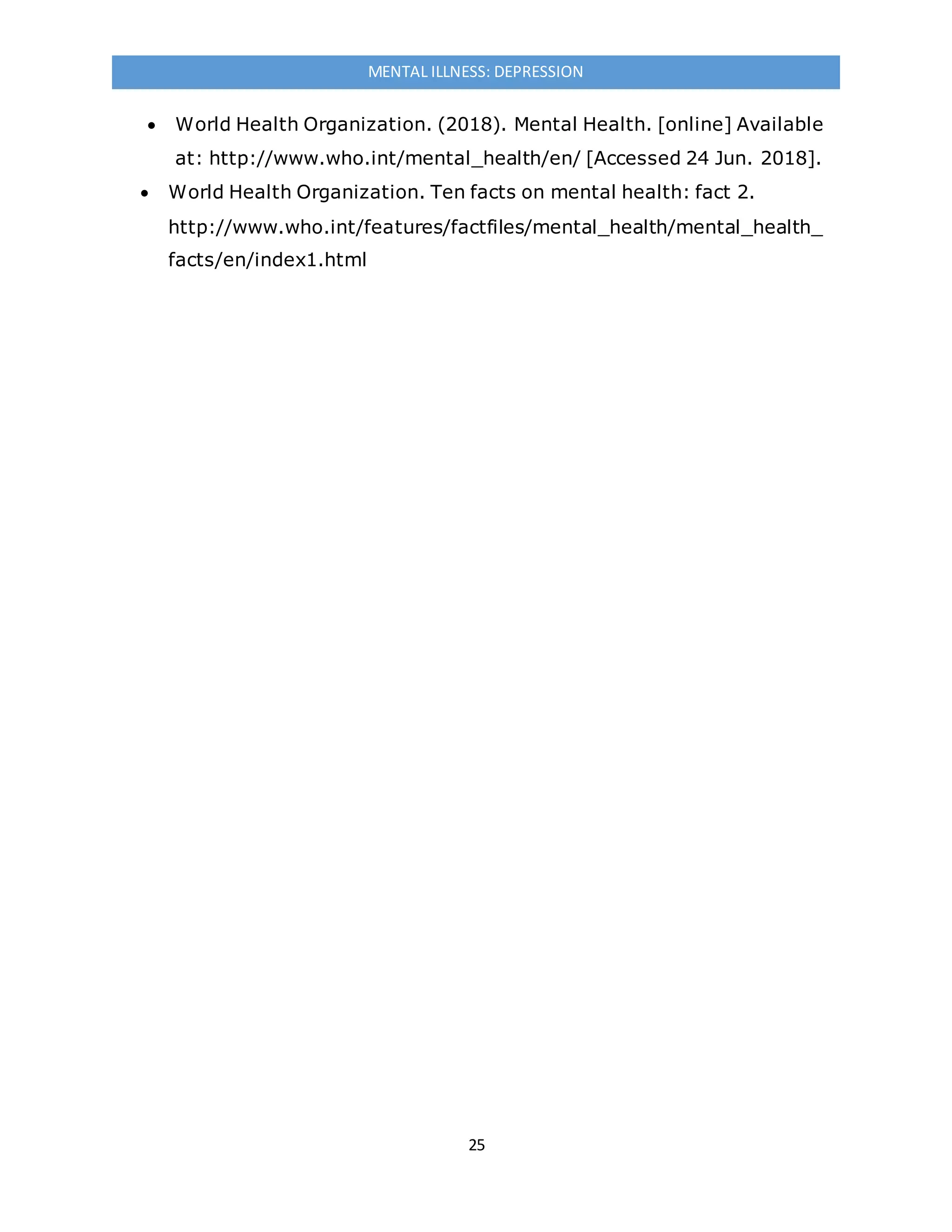 25
MENTAL ILLNESS: DEPRESSION
 World Health Organization. (2018). Mental Health. [online] Available
at: http://www.who.int/mental_health/en/ [Accessed 24 Jun. 2018].
 World Health Organization. Ten facts on mental health: fact 2.
http://www.who.int/features/factfiles/mental_health/mental_health_
facts/en/index1.html
 