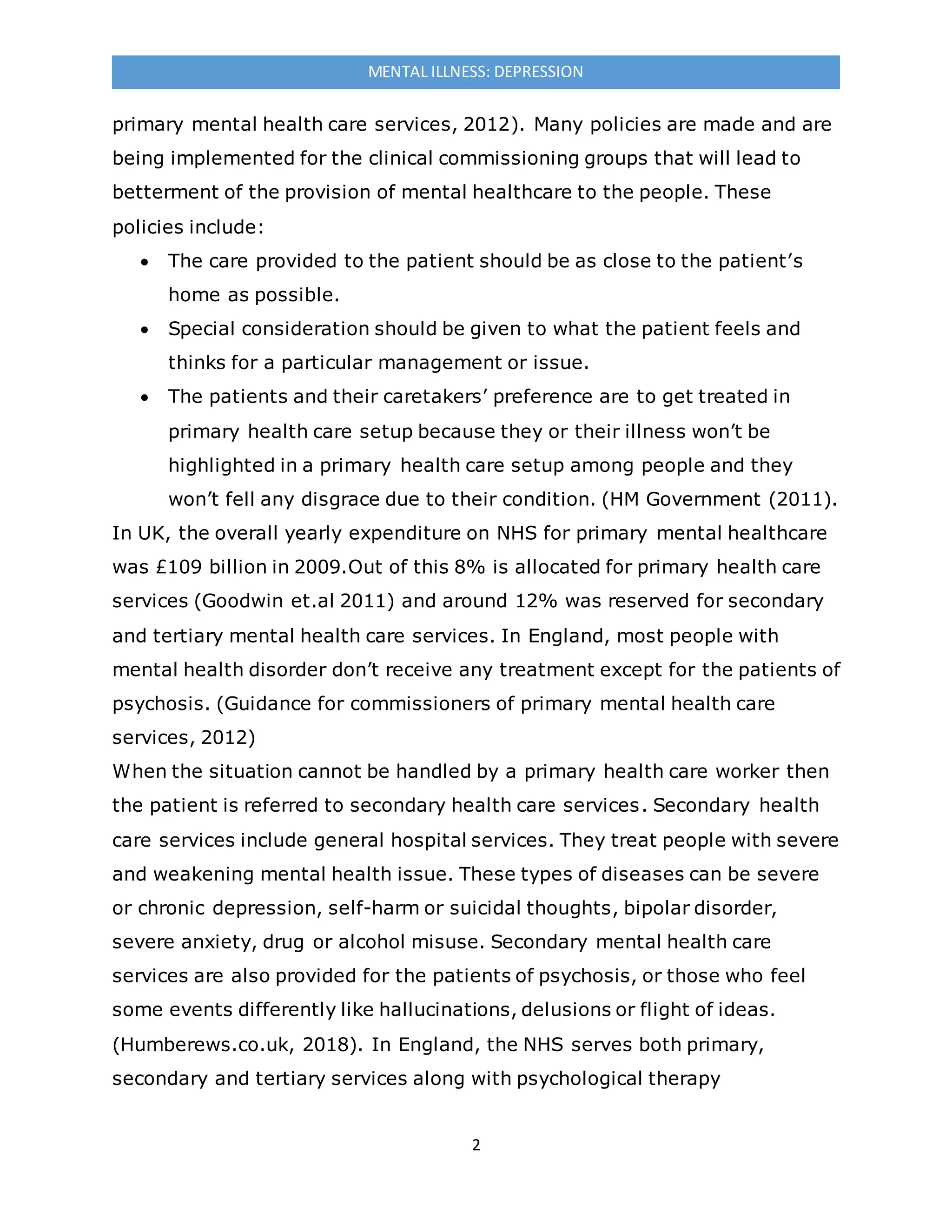 2
MENTAL ILLNESS: DEPRESSION
primary mental health care services, 2012). Many policies are made and are
being implemented for the clinical commissioning groups that will lead to
betterment of the provision of mental healthcare to the people. These
policies include:
 The care provided to the patient should be as close to the patient’s
home as possible.
 Special consideration should be given to what the patient feels and
thinks for a particular management or issue.
 The patients and their caretakers’ preference are to get treated in
primary health care setup because they or their illness won’t be
highlighted in a primary health care setup among people and they
won’t fell any disgrace due to their condition. (HM Government (2011).
In UK, the overall yearly expenditure on NHS for primary mental healthcare
was £109 billion in 2009.Out of this 8% is allocated for primary health care
services (Goodwin et.al 2011) and around 12% was reserved for secondary
and tertiary mental health care services. In England, most people with
mental health disorder don’t receive any treatment except for the patients of
psychosis. (Guidance for commissioners of primary mental health care
services, 2012)
When the situation cannot be handled by a primary health care worker then
the patient is referred to secondary health care services. Secondary health
care services include general hospital services. They treat people with severe
and weakening mental health issue. These types of diseases can be severe
or chronic depression, self-harm or suicidal thoughts, bipolar disorder,
severe anxiety, drug or alcohol misuse. Secondary mental health care
services are also provided for the patients of psychosis, or those who feel
some events differently like hallucinations, delusions or flight of ideas.
(Humberews.co.uk, 2018). In England, the NHS serves both primary,
secondary and tertiary services along with psychological therapy
 