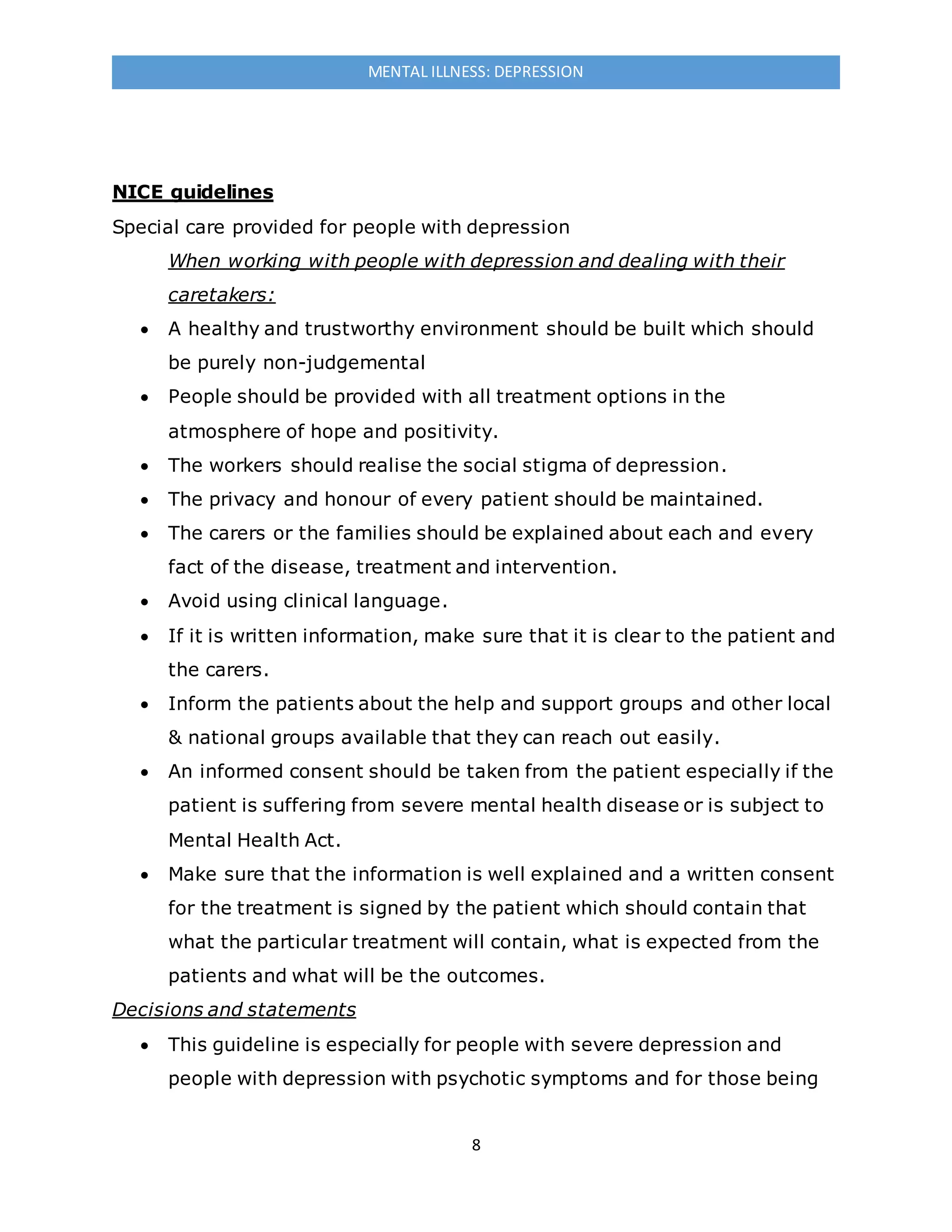 8
MENTAL ILLNESS: DEPRESSION
NICE guidelines
Special care provided for people with depression
When working with people with depression and dealing with their
caretakers:
 A healthy and trustworthy environment should be built which should
be purely non-judgemental
 People should be provided with all treatment options in the
atmosphere of hope and positivity.
 The workers should realise the social stigma of depression.
 The privacy and honour of every patient should be maintained.
 The carers or the families should be explained about each and every
fact of the disease, treatment and intervention.
 Avoid using clinical language.
 If it is written information, make sure that it is clear to the patient and
the carers.
 Inform the patients about the help and support groups and other local
& national groups available that they can reach out easily.
 An informed consent should be taken from the patient especially if the
patient is suffering from severe mental health disease or is subject to
Mental Health Act.
 Make sure that the information is well explained and a written consent
for the treatment is signed by the patient which should contain that
what the particular treatment will contain, what is expected from the
patients and what will be the outcomes.
Decisions and statements
 This guideline is especially for people with severe depression and
people with depression with psychotic symptoms and for those being
 