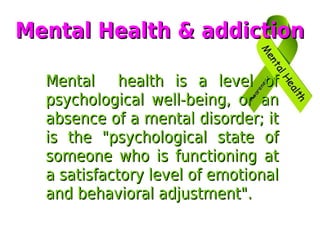 Mental health is a level ofMental health is a level of
psychological well-being, or anpsychological well-being, or an
absence of a mental disorder; itabsence of a mental disorder; it
is the "psychological state ofis the "psychological state of
someone who is functioning atsomeone who is functioning at
a satisfactory level of emotionala satisfactory level of emotional
and behavioral adjustment".and behavioral adjustment".
Mental Health & addictionMental Health & addiction
 