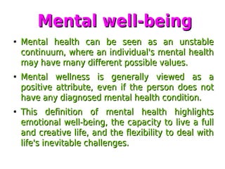 Mental well-beingMental well-being
●
Mental health can be seen as an unstableMental health can be seen as an unstable
continuum, where an individual's mental healthcontinuum, where an individual's mental health
may have many different possible values.may have many different possible values.
●
Mental wellness is generally viewed as aMental wellness is generally viewed as a
positive attribute, even if the person does notpositive attribute, even if the person does not
have any diagnosed mental health condition.have any diagnosed mental health condition.
●
This definition of mental health highlightsThis definition of mental health highlights
emotional well-being, the capacity to live a fullemotional well-being, the capacity to live a full
and creative life, and the flexibility to deal withand creative life, and the flexibility to deal with
life's inevitable challenges.life's inevitable challenges.
 