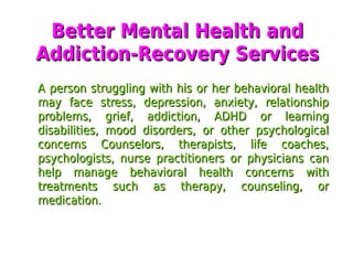 Better Mental Health andBetter Mental Health and
Addiction-Recovery ServicesAddiction-Recovery Services
A person struggling with his or her behavioral healthA person struggling with his or her behavioral health
may face stress, depression, anxiety, relationshipmay face stress, depression, anxiety, relationship
problems, grief, addiction, ADHD or learningproblems, grief, addiction, ADHD or learning
disabilities, mood disorders, or other psychologicaldisabilities, mood disorders, or other psychological
concerns Counselors, therapists, life coaches,concerns Counselors, therapists, life coaches,
psychologists, nurse practitioners or physicians canpsychologists, nurse practitioners or physicians can
help manage behavioral health concerns withhelp manage behavioral health concerns with
treatments such as therapy, counseling, ortreatments such as therapy, counseling, or
medication.medication.
 