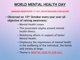 WORLD MENTAL HEALTH DAY
AWARENESS PRESENTATION 11TH OCT. 2020 BY DEACONESS FLORA KEYAMO
• Observed on 10th October every year over all
objective of raising awareness:
• Mental Health issues
• The associated stigma around mental
health illness.
• Mobilizing efforts in support of better
Mental Health.
• Emphasise the importance of mental health
in the wellbeing of the individual, the family
and society at large.
• Theme is MENTAL HEALTH FOR ALL!
 