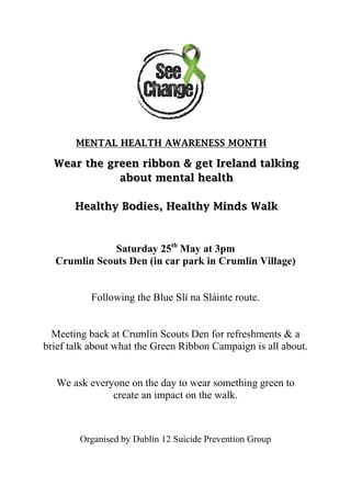 MENTAL HEALTH AWARENESS MONTH
Wear the green ribbon & get Ireland talking
about mental health
Healthy Bodies, Healthy Minds Walk
Saturday 25th
May at 3pm
Crumlin Scouts Den (in car park in Crumlin Village)
Following the Blue Slí na Sláinte route.
Meeting back at Crumlin Scouts Den for refreshments & a
brief talk about what the Green Ribbon Campaign is all about.
We ask everyone on the day to wear something green to
create an impact on the walk.
Organised by Dublin 12 Suicide Prevention Group
 