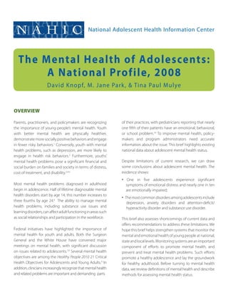 NAHIC                                           National Adolescent Health Information Center




   The Mental Health of Adolescents:
        A National Profile, 2008
                      David K nopf, M. Jane Park , & Tina Paul Mulye


OVERVIEW

Parents, practitioners, and policymakers are ­ recognizing       of their practices, with pediatricians reporting that nearly
the importance of young people’s mental health. Youth            one fifth of their patients have an emotional, ­behavioral,
with better mental health are physically healthier,              or school problem.10 To improve mental health, policy-
d
­ emonstrate more socially positive behaviors and engage         makers and program administrators need accurate
in fewer risky behaviors.1 Conversely, youth with mental         information about the issue. This brief highlights existing
health problems, such as depression, are more likely to          national data about adolescent mental health status.
engage in health risk behaviors.2 Furthermore, youths’
mental health problems pose a significant financial and          Despite limitations of current research, we can draw
social burden on families and society in terms of distress,      some conclusions about adolescent mental health. The
cost of treatment, and disability.3,4,5                          evidence shows:
                                                                 • One in five adolescents experience significant
Most mental health problems diagnosed in adulthood                 s
                                                                   ­ ymptoms of emotional distress and nearly one in ten
begin in adolescence. Half of lifetime diagnosable ­mental         are ­emotionally impaired;
health disorders start by age 14; this number increases to
                                                                 • The most common disorders among adolescents include
three fourths by age 24.6 The ability to manage ­ mental
                                                                    depression, anxiety disorders and attention-deficit/
health problems, including substance use issues and                 hyperactivity disorder and substance use disorder.
l
­earning disorders, can affect adult functioning in areas such
as social relationships and participation in the ­workforce.     This brief also assesses shortcomings of current data and
                                                                 offers recommendations to address these limitations. We
Federal initiatives have highlighted the importance of           hope this brief helps strengthen systems that ­monitor the
mental health for youth and adults. Both the Surgeon             mental and emotional health of young people at national,
General and the White House have convened major                  state and local levels. Monitoring systems are an ­important
meetings on mental health, with significant discussion           component of efforts to promote mental health, and
on issues related to adolescents.7,8 Several mental health       prevent and treat mental health problems. Such efforts
objectives are among the Healthy People 2010 21 Critical         promote a healthy adolescence and lay the groundwork
Health Objectives for Adolescents and Young Adults.9 In          for healthy adulthood. Before turning to mental health
addition, clinicians increasingly recognize that mental health   data, we review definitions of mental health and describe
and related problems are important and demanding parts           methods for assessing mental health status.
 