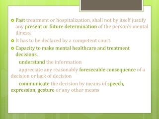  Past treatment or hospitalization, shall not by itself justify
any present or future determination of the person’s mental
illness.
 It has to be declared by a competent court.
 Capacity to make mental healthcare and treatment
decisions.
understand the information
appreciate any reasonably foreseeable consequence of a
decision or lack of decision
communicate the decision by means of speech,
expression, gesture or any other means
 