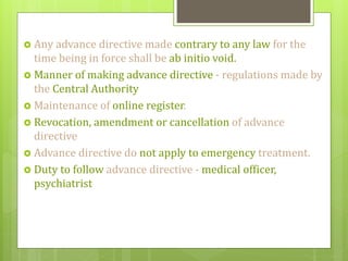  Any advance directive made contrary to any law for the
time being in force shall be ab initio void.
 Manner of making advance directive - regulations made by
the Central Authority
 Maintenance of online register.
 Revocation, amendment or cancellation of advance
directive
 Advance directive do not apply to emergency treatment.
 Duty to follow advance directive - medical officer,
psychiatrist
 