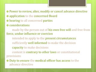  Power to review, alter, modify or cancel advance directive
 application to the concerned Board
 hearing to all concerned parties
 considerations
made by the person out of his own free will and free from
force, undue influence or coercion
intended to apply to the present circumstances
sufficiently well informed to make the decision
capacity to make decisions
content is contrary to other laws or constitutional
provisions
 Duty to ensure the medical officer has access to the
advance directive
 