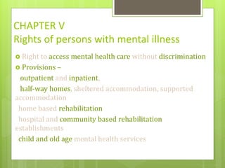 CHAPTER V
Rights of persons with mental illness
 Right to access mental health care without discrimination
 Provisions –
outpatient and inpatient,
half-way homes, sheltered accommodation, supported
accommodation
home based rehabilitation
hospital and community based rehabilitation
establishments
child and old age mental health services
 