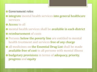 Government roles
 integrate mental health services into general healthcare
services
 Access to all
 mental health services shall be available in each district
 reimbursement of costs
 Persons below the poverty line are entitled to mental
health treatment and services free of any charge
 all medicines on the Essential Drug List shall be made
available free of cost to all persons with mental illness
 budgetary provisions in terms of adequacy, priority,
progress and equity
 