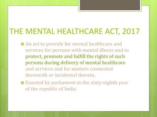 THE MENTAL HEALTHCARE ACT, 2017
 An act to provide for mental healthcare and
services for persons with mental illness and to
protect, promote and fulfill the rights of such
persons during delivery of mental healthcare
and services and for matters connected
therewith or incidental thereto.
 Enacted by parliament in the sixty-eighth year
of the republic of India
 