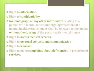  Right to information.
 Right to confidentiality
 No photograph or any other information relating to a
person with mental illness undergoing treatment at a
mental health establishment shall be released to the media
without the consent of the person with mental illness
 Right to access medical records.
 Right to personal contacts and communication
 Right to legal aid
 Right to make complaints about deficiencies in provision of
services.
 