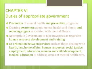 CHAPTER VI
Duties of appropriate government
 Promotion of mental health and preventive programs.
 Creating awareness about mental health and illness and
reducing stigma associated with mental illness.
 Appropriate Government to take measures as regard to
human resource development and training.
 co-ordination between services such as those dealing with
health, law, home affairs, human resources, social justice,
employment, education, women and child development,
medical education to address issues of mental health care.
 