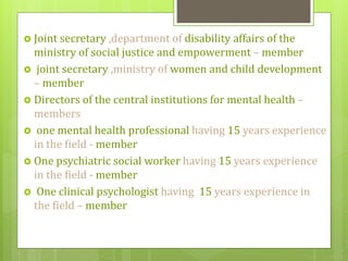  Joint secretary ,department of disability affairs of the
ministry of social justice and empowerment – member
 joint secretary ,ministry of women and child development
– member
 Directors of the central institutions for mental health –
members
 one mental health professional having 15 years experience
in the field - member
 One psychiatric social worker having 15 years experience
in the field - member
 One clinical psychologist having 15 years experience in
the field – member
 