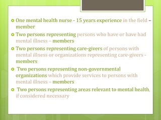  One mental health nurse - 15 years experience in the field –
member
 Two persons representing persons who have or have had
mental illness – members
 Two persons representing care-givers of persons with
mental illness or organizations representing care-givers -
members
 Two persons representing non-governmental
organizations which provide services to persons with
mental illness – members
 Two persons representing areas relevant to mental health,
if considered necessary
 