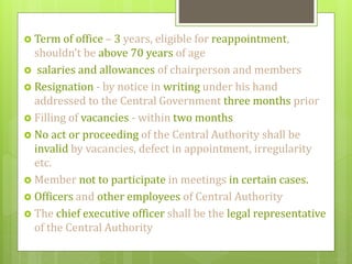  Term of office – 3 years, eligible for reappointment,
shouldn’t be above 70 years of age
 salaries and allowances of chairperson and members
 Resignation - by notice in writing under his hand
addressed to the Central Government three months prior
 Filling of vacancies - within two months
 No act or proceeding of the Central Authority shall be
invalid by vacancies, defect in appointment, irregularity
etc.
 Member not to participate in meetings in certain cases.
 Officers and other employees of Central Authority
 The chief executive officer shall be the legal representative
of the Central Authority
 