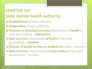 CHAPTER VIII
State mental health authority
 Establishment of state authority.
 Composition of state authority.
 Secretary or principal secretary ,department of health of
state government––chairperson
 Joint secretary ,department of health of the state
government – member
 Director of health services or medical education – member
 Joint secretary , department of social welfare of the state
government— member
 