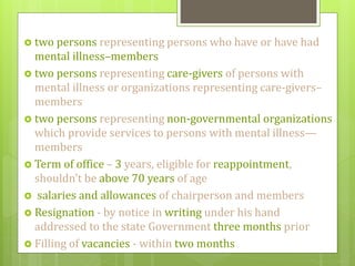  two persons representing persons who have or have had
mental illness–members
 two persons representing care-givers of persons with
mental illness or organizations representing care-givers–
members
 two persons representing non-governmental organizations
which provide services to persons with mental illness—
members
 Term of office – 3 years, eligible for reappointment,
shouldn’t be above 70 years of age
 salaries and allowances of chairperson and members
 Resignation - by notice in writing under his hand
addressed to the state Government three months prior
 Filling of vacancies - within two months
 