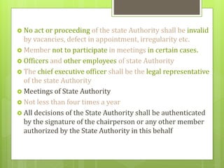  No act or proceeding of the state Authority shall be invalid
by vacancies, defect in appointment, irregularity etc.
 Member not to participate in meetings in certain cases.
 Officers and other employees of state Authority
 The chief executive officer shall be the legal representative
of the state Authority
 Meetings of State Authority
 Not less than four times a year
 All decisions of the State Authority shall be authenticated
by the signature of the chairperson or any other member
authorized by the State Authority in this behalf
 