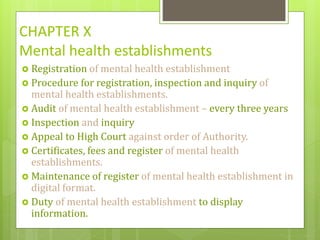 CHAPTER X
Mental health establishments
 Registration of mental health establishment
 Procedure for registration, inspection and inquiry of
mental health establishments.
 Audit of mental health establishment – every three years
 Inspection and inquiry
 Appeal to High Court against order of Authority.
 Certificates, fees and register of mental health
establishments.
 Maintenance of register of mental health establishment in
digital format.
 Duty of mental health establishment to display
information.
 