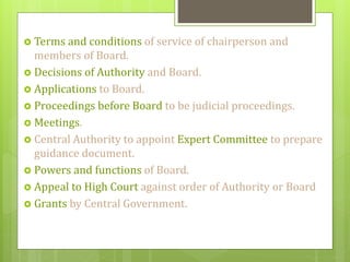 Terms and conditions of service of chairperson and
members of Board.
 Decisions of Authority and Board.
 Applications to Board.
 Proceedings before Board to be judicial proceedings.
 Meetings.
 Central Authority to appoint Expert Committee to prepare
guidance document.
 Powers and functions of Board.
 Appeal to High Court against order of Authority or Board
 Grants by Central Government.
 