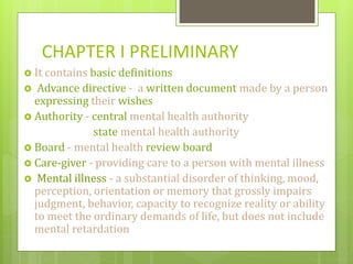 CHAPTER I PRELIMINARY
 It contains basic definitions
 Advance directive - a written document made by a person
expressing their wishes
 Authority - central mental health authority
state mental health authority
 Board - mental health review board
 Care-giver - providing care to a person with mental illness
 Mental illness - a substantial disorder of thinking, mood,
perception, orientation or memory that grossly impairs
judgment, behavior, capacity to recognize reality or ability
to meet the ordinary demands of life, but does not include
mental retardation
 