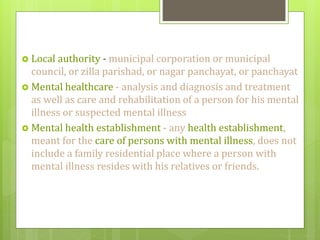  Local authority - municipal corporation or municipal
council, or zilla parishad, or nagar panchayat, or panchayat
 Mental healthcare - analysis and diagnosis and treatment
as well as care and rehabilitation of a person for his mental
illness or suspected mental illness
 Mental health establishment - any health establishment,
meant for the care of persons with mental illness, does not
include a family residential place where a person with
mental illness resides with his relatives or friends.
 