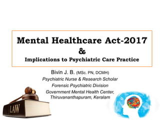 Mental Healthcare Act-2017
&
Implications to Psychiatric Care Practice
Bivin J. B. (MSc. PN, DCMH)
Psychiatric Nurse & Research Scholar
Forensic Psychiatric Division
Government Mental Health Center,
Thiruvananthapuram, Keralam
 