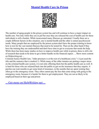 Mental Health Care In Prison
The number of aging people in the prison system has and will continue to have a major impact on
health care. Not only while they are in jail but once they are released the cost of health care for these
individuals is still a burden. While incarcerated many illnesses go untreated. Usually there are a
couple different factors in this situation, one is mental health and the other is unmet psychosocial
needs. Many people that are employed by the prison system don't have the proper training to know
how to test for the vast mental illnesses that need to be tested for. Then on the other hand if they
have the training they are understaffed and don't have time to get to everyone that needs the help.
While there has been many studies on how to improve health care while in prison, there is still a lot
of research that needs to be done to get a better handle on the financial aspect. ... Show more content
on Helpwriting.net ...
Criminal Justice Health Care, "older prisoners is at the root of a healthcare crisis." ( I just used the
title and the sentence that is marked 1). While many of the older inmates are putting a major stress
on the criminal health care system, it is not only effecting them but the public health care as well. It
is hard for those who are released back into the public to get on the insurance that they require. A
parolee can wait months to get some kind of insurance, in the months that are spent waiting they
often go to the emergency room. They often cannot pay the fees that come along with going to the
emergency room, because it is harder for them to get employment. They are not as likely to be
employed based on their age and prison
... Get more on HelpWriting.net ...
 