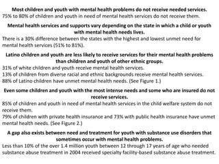 Most children and youth with mental health problems do not receive needed services.
75% to 80% of children and youth in need of mental health services do not receive them.
Mental health services and supports vary depending on the state in which a child or youth
with mental health needs lives.
There is a 30% difference between the states with the highest and lowest unmet need for
mental health services (51% to 81%).
Latino children and youth are less likely to receive services for their mental health problems
than children and youth of other ethnic groups.
31% of white children and youth receive mental health services.
13% of children from diverse racial and ethnic backgrounds receive mental health services.
88% of Latino children have unmet mental health needs. (See Figure 1.)
Even some children and youth with the most intense needs and some who are insured do not
receive services.
85% of children and youth in need of mental health services in the child welfare system do not
receive them.
79% of children with private health insurance and 73% with public health insurance have unmet
mental health needs. (See Figure 2.)
A gap also exists between need and treatment for youth with substance use disorders that
sometimes occur with mental health problems.
Less than 10% of the over 1.4 million youth between 12 through 17 years of age who needed
substance abuse treatment in 2004 received specialty facility-based substance abuse treatment.
 