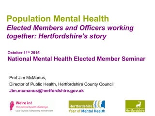 www.hertsdirect.org
Population Mental Health
Elected Members and Officers working
together: Hertfordshire’s story
Prof Jim McManus,
Director of Public Health, Hertfordshire County Council
Jim.mcmanus@hertfordshire.gov.uk
October 11th
2016
National Mental Health Elected Member Seminar
 