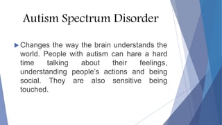 Autism Spectrum Disorder
 Changes the way the brain understands the
world. People with autism can hare a hard
time talking about their feelings,
understanding people’s actions and being
social. They are also sensitive being
touched.
 