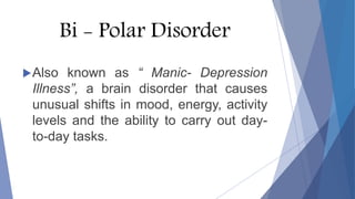 Bi - Polar Disorder
Also known as “ Manic- Depression
Illness”, a brain disorder that causes
unusual shifts in mood, energy, activity
levels and the ability to carry out day-
to-day tasks.
 